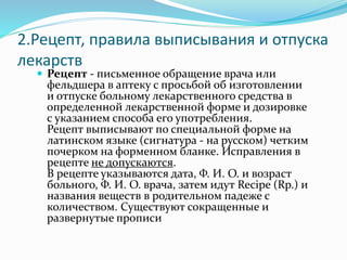 2.Рецепт, правила выписывания и отпуска
лекарств
 Рецепт - письменное обращение врача или
фельдшера в аптеку с просьбой об изготовлении
и отпуске больному лекарственного средства в
определенной лекарственной форме и дозировке
с указанием способа его употребления.
Рецепт выписывают по специальной форме на
латинском языке (сигнатура - на русском) четким
почерком на форменном бланке. Исправления в
рецепте не допускаются.
В рецепте указываются дата, Ф. И. О. и возраст
больного, Ф. И. О. врача, затем идут Recipe (Rp.) и
названия веществ в родительном падеже с
количеством. Существуют сокращенные и
развернутые прописи
 