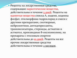  Рецепты на лекарственные средства,
содержащие наркотические вещества,
действительны в течение 5 дней. Рецепты на
ядовитые вещества списка А, кодеин, кодеина
фосфат, этилморфина гидрохлорид в смеси с
другими препаратами, снотворные,
нейролептики, антидепрессанты,
транквилизаторы, стероиды, астматин и
астматол, производные 8-оксихинолина, на
препараты с этиловым спиртом
действительны до 10 дней. Рецепты на все
прочие лекарственные средства
действительны в течение 2 месяцев.
 