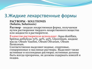 3.Жидкие лекарственные формы
РАСТВОРЫ - SOLUTIONES
(Solutio, Solutionis)
Раствор - жидкая лекарственная форма, получаемая
путем растворения твердого лекарственного вещества
или жидкости в растворителе.
В качестве растворителя используют :Aqua destillata,
Spititus aethylicus 70%, 90%, 95%, Glycerinum, жидкие
масла: Oleum Vaselini, Oleum Olivarum, Oleum
Persicorum.
Соответственно выделяют водные, спиртовые,
глицериновые и масляные растворы. Выделяют также
истинные и коллоидные растворы; истинные должны
быть всегда прозрачны, не должны содержать взвесей и
осадка.
 