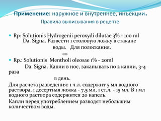 Применение: наружное и внутреннее, инъекции.
Правила выписывания в рецепте:
 Rp: Solutionis Hydrogenii peroxydi dilutae 3% - 100 ml
Da. Signa. Развести 1 столовую ложку в стакане
воды. Для полоскания.
«»
 Rp.: Solutionis Mentholi oleosae 1% - 20ml
Da. Signa. Капли в нос, закапывать по 2 капли, 3-4
раза
в день.
Для расчета разведения: 1 ч.л. содержит 5 мл водного
раствора, 1 десертная ложка - 7,5 мл, 1 ст.л. - 15 мл. В 1 мл
водного раствора содержится 20 капель.
Капли перед употреблением разводят небольшим
количеством воды.
 