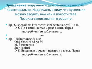Применение: наружное и внутреннее, некоторые -
парентерально. Надо иметь в виду, что суспензии
можно вводить в/м или в полости тела.
Правила выписывания в рецепте:
 Rp.: Suspensionis Hydrocortisoni acetatis 0,5% - 10 ml
D. S. По 2 капли в глаз 4 раза в день, перед
употреблением взбалтывать.
 «»
 Rp.: Trichomonacidi 0,25
Olei Vaselini ad 50 ml
M. f. suspensio
Sterilisetur!
D. S. Вводить в мочевой пузырь по 10 мл. Перед
употреблением взбалтывать.
 