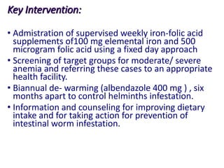 Key Intervention:
• Admistration of supervised weekly iron-folic acid
supplements of100 mg elemental iron and 500
microgram folic acid using a fixed day approach
• Screening of target groups for moderate/ severe
anemia and referring these cases to an appropriate
health facility.
• Biannual de- warming (albendazole 400 mg ) , six
months apart to control helminths infestation.
• Information and counseling for improving dietary
intake and for taking action for prevention of
intestinal worm infestation.
 