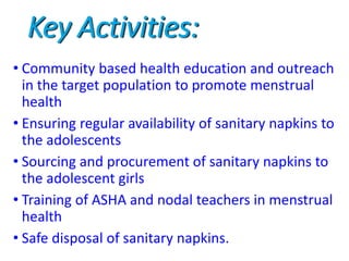Key Activities:
• Community based health education and outreach
in the target population to promote menstrual
health
• Ensuring regular availability of sanitary napkins to
the adolescents
• Sourcing and procurement of sanitary napkins to
the adolescent girls
• Training of ASHA and nodal teachers in menstrual
health
• Safe disposal of sanitary napkins.
 