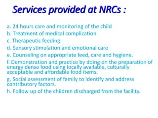 Services provided at NRCs :
a. 24 hours care and monitoring of the child
b. Treatment of medical complication
c. Therapeutic feeding
d. Sensory stimulation and emotional care
e. Counseling on appropriate feed, care and hygiene.
f. Demonstration and practice by doing on the preparation of
energy dense food using locally available, culturally
acceptable and affordable food items.
g. Social assessment of family to identify and address
contributory factors.
h. Follow up of the children discharged from the facility.
 