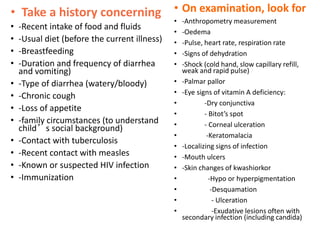 • Take a history concerning
• -Recent intake of food and fluids
• -Usual diet (before the current illness)
• -Breastfeeding
• -Duration and frequency of diarrhea
and vomiting)
• -Type of diarrhea (watery/bloody)
• -Chronic cough
• -Loss of appetite
• -family circumstances (to understand
child’s social background)
• -Contact with tuberculosis
• -Recent contact with measles
• -Known or suspected HIV infection
• -Immunization
• On examination, look for
• -Anthropometry measurement
• -Oedema
• -Pulse, heart rate, respiration rate
• -Signs of dehydration
• -Shock (cold hand, slow capillary refill,
weak and rapid pulse)
• -Palmar pallor
• -Eye signs of vitamin A deficiency:
• -Dry conjunctiva
• - Bitot’s spot
• - Corneal ulceration
• -Keratomalacia
• -Localizing signs of infection
• -Mouth ulcers
• -Skin changes of kwashiorkor
• -Hypo or hyperpigmentation
• -Desquamation
• - Ulceration
• -Exudative lesions often with
secondary infection (including candida)
 