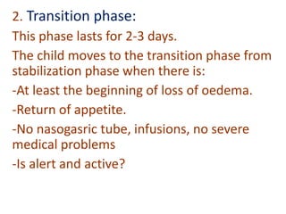2. Transition phase:
This phase lasts for 2-3 days.
The child moves to the transition phase from
stabilization phase when there is:
-At least the beginning of loss of oedema.
-Return of appetite.
-No nasogasric tube, infusions, no severe
medical problems
-Is alert and active?
 