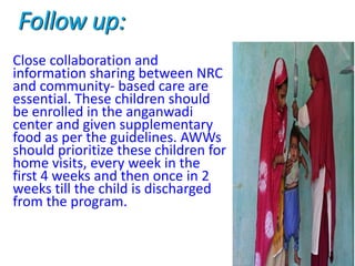 Follow up:
Close collaboration and
information sharing between NRC
and community- based care are
essential. These children should
be enrolled in the anganwadi
center and given supplementary
food as per the guidelines. AWWs
should prioritize these children for
home visits, every week in the
first 4 weeks and then once in 2
weeks till the child is discharged
from the program.
 
