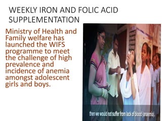 WEEKLY IRON AND FOLIC ACID
SUPPLEMENTATION
Ministry of Health and
Family welfare has
launched the WIFS
programme to meet
the challenge of high
prevalence and
incidence of anemia
amongst adolescent
girls and boys.
 