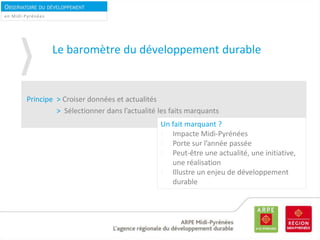 OBSERVATOIRE DU DÉVELOPPEMENT
DURABLEen Midi-Pyrénées
Le baromètre du développement durable
Principe > Croiser données et actualités
> Sélectionner dans l’actualité les faits marquants
Un fait marquant ?
Impacte Midi-Pyrénées
Porte sur l’année passée
Peut-être une actualité, une initiative,
une réalisation
Illustre un enjeu de développement
durable
 
