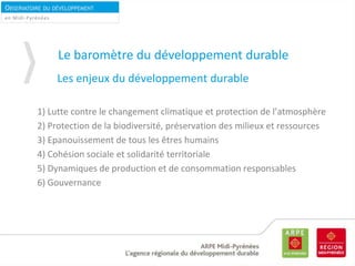 OBSERVATOIRE DU DÉVELOPPEMENT
DURABLEen Midi-Pyrénées
Les enjeux du développement durable
1) Lutte contre le changement climatique et protection de l’atmosphère
2) Protection de la biodiversité, préservation des milieux et ressources
3) Epanouissement de tous les êtres humains
4) Cohésion sociale et solidarité territoriale
5) Dynamiques de production et de consommation responsables
6) Gouvernance
Le baromètre du développement durable
 