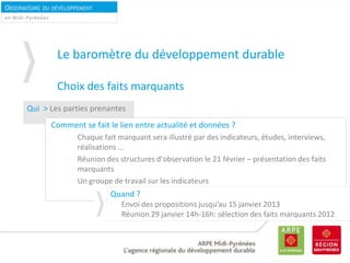 OBSERVATOIRE DU DÉVELOPPEMENT
DURABLEen Midi-Pyrénées
Qui > Les parties prenantes
Comment se fait le lien entre actualité et données ?
Chaque fait marquant sera illustré par des indicateurs, études, interviews,
réalisations …
Réunion des structures d’observation le 21 février – présentation des faits
marquants
Un groupe de travail sur les indicateurs
Le baromètre du développement durable
Choix des faits marquants
Quand ?
Envoi des propositions jusqu’au 15 janvier 2013
Réunion 29 janvier 14h-16h: sélection des faits marquants 2012
 