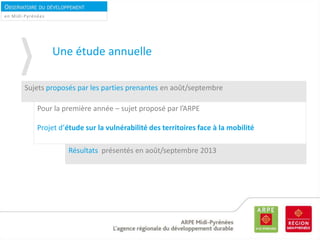 OBSERVATOIRE DU DÉVELOPPEMENT
DURABLEen Midi-Pyrénées
Une étude annuelle
Sujets proposés par les parties prenantes en août/septembre
Pour la première année – sujet proposé par l’ARPE
Projet d’étude sur la vulnérabilité des territoires face à la mobilité
Résultats présentés en août/septembre 2013
 