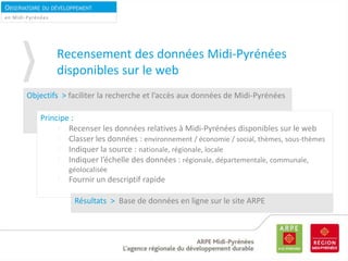 OBSERVATOIRE DU DÉVELOPPEMENT
DURABLEen Midi-Pyrénées
Recensement des données Midi-Pyrénées
disponibles sur le web
Objectifs > faciliter la recherche et l’accès aux données de Midi-Pyrénées
Principe :
Recenser les données relatives à Midi-Pyrénées disponibles sur le web
Classer les données : environnement / économie / social, thèmes, sous-thèmes
Indiquer la source : nationale, régionale, locale
Indiquer l’échelle des données : régionale, départementale, communale,
géolocalisée
Fournir un descriptif rapide
Résultats > Base de données en ligne sur le site ARPE
 