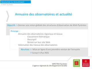 OBSERVATOIRE DU DÉVELOPPEMENT
DURABLEen Midi-Pyrénées
Annuaire des observatoires et actualité
Objectifs > Donner une vision globale des structures d’observation de Midi-Pyrénées
Principe :
Annuaire des observatoires régionaux et locaux
Classement thématique
Descriptif
Renvoi sur leur site Web
Valorisation des travaux des observatoires
Résultats > Mise en ligne d’une première version de l’annuaire
> Scoop it (flux RSS)
 