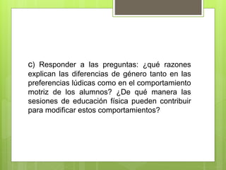 c) Responder a las preguntas: ¿qué razones
explican las diferencias de género tanto en las
preferencias lúdicas como en el comportamiento
motriz de los alumnos? ¿De qué manera las
sesiones de educación física pueden contribuir
para modificar estos comportamientos?
 