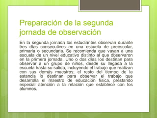 Preparación de la segunda
jornada de observación
En la segunda jornada los estudiantes observan durante
tres días consecutivos en una escuela de preescolar,
primaria o secundaria. Se recomienda que vayan a una
escuela de un nivel educativo distinto al que observaron
en la primera jornada. Uno o dos días los destinan para
observar a un grupo de niños, desde su llegada a la
escuela hasta su salida, incluyendo el trabajo que realizan
con sus demás maestros; el resto del tiempo de la
estancia lo destinan para observar el trabajo que
desarrolla el maestro de educación física, prestando
especial atención a la relación que establece con los
alumnos.
 