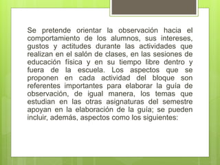 Se pretende orientar la observación hacia el
comportamiento de los alumnos, sus intereses,
gustos y actitudes durante las actividades que
realizan en el salón de clases, en las sesiones de
educación física y en su tiempo libre dentro y
fuera de la escuela. Los aspectos que se
proponen en cada actividad del bloque son
referentes importantes para elaborar la guía de
observación, de igual manera, los temas que
estudian en las otras asignaturas del semestre
apoyan en la elaboración de la guía; se pueden
incluir, además, aspectos como los siguientes:
 