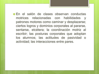  En el salón de clases observan conductas
motrices relacionadas con habilidades y
patrones motores como caminar y desplazarse;
ciertos logros y dominios corporales al pararse,
sentarse, etcétera; la coordinación motriz al
escribir; las posturas corporales que adoptan
los alumnos; las actitudes de pasividad o
actividad; las interacciones entre pares.
 
