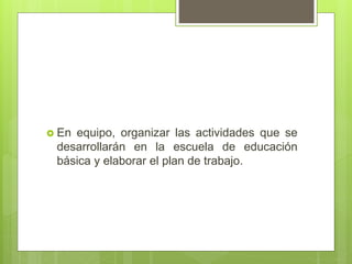 En equipo, organizar las actividades que se
desarrollarán en la escuela de educación
básica y elaborar el plan de trabajo.
 