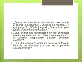  ¿Qué actividades desarrollan los alumnos durante
el recreo o descanso? ¿Quiénes se reúnen? ¿A
qué juegan? ¿Dónde juegan? ¿Qué utilizan para
jugar? ¿Cuánto tiempo juegan?
 ¿Qué diferencias identificaron en las conductas
motrices que asumen los niños y los adolescentes
al caminar, desplazarse, pararse, sentarse,
etcétera?
 ¿Qué diferencias se perciben entre la motricidad
libre de los alumnos y la que les propone el
educador físico?
 