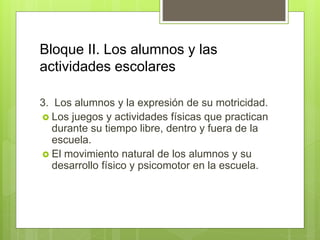 Bloque II. Los alumnos y las
actividades escolares
3. Los alumnos y la expresión de su motricidad.
 Los juegos y actividades físicas que practican
durante su tiempo libre, dentro y fuera de la
escuela.
 El movimiento natural de los alumnos y su
desarrollo físico y psicomotor en la escuela.
 