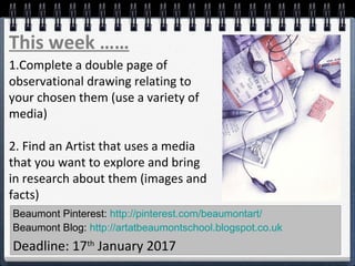 Beaumont Pinterest: http://pinterest.com/beaumontart/
Beaumont Blog: http://artatbeaumontschool.blogspot.co.uk
Deadline: 17th
January 2017
This week ……
1.Complete a double page of
observational drawing relating to
your chosen them (use a variety of
media)
2. Find an Artist that uses a media
that you want to explore and bring
in research about them (images and
facts)