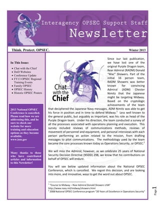 Think. Protect. OPSEC.                                                                              Winter 2013

                                                                         Since our last publication,
In This Issue:                                                           we have lost one of the
                                                                         original Purple Dragon team,
 Chat with the Chief
                                                                         Rear Admiral (RADM) Donald
 DoD Websites
 Conference Update                                                      “Mac” Showers. Part of the
 FY13 OPSEC Regional                                                    initial 16 person team,
  Training Events                                                        RADM Showers was better
 Family OPSEC                                                           known       for    convincing
 OPSEC History                                                          Admiral (ADM) Chester
 Historic OPSEC Posters                                                 Nimitz that the Japanese
                                                                         might be targeting Midway.
                                                                         Based on the cryptologic
                                                                         achievements of the team
2013 National OPSEC        that deciphered the Japanese Navy messages, ADM Nimitz was able to get
Conference is cancelled.   his force in position and in time to defend Midway.1 Less well known to
Please read how we are     the general public, but arguably as important, was his role as head of the
addressing this, and be    Purple Dragon team. Under his direction, the team conducted a survey of
sure to check our          all the processes associated with operations planning and execution. This
website for more
training and education     survey included reviews of communications methods, reviews of
options as they become     movement of personnel and equipment, and personal interviews with each
available.                 person performing an action related to the mission, from drafting
www.ioss.gov               messages to pilot communications. The methodology used by the team
                           became the core processes known today as Operations Security, or OPSEC.2
    ______________
                           We will miss the Admiral; however, as we celebrate 25 years of National
Many thanks to those
who have contributed       Security Decision Directive (NSDD) 298, we know that his contributions on
articles and information   behalf of OPSEC will endure.
to this Newsletter!
                           You will see below updated information about the National OPSEC
                           Conference, which is cancelled. We regret this decision, and are looking
                           into more, and innovative, ways to get the word out about OPSEC.

                           1
                             “Course to Midway – Rear Admiral Donald Showers USN”
                                                                                                                      1




                           http://www.navy.mil/midway/showers.html
                                                                                                                      Page




                           2
                             2008 National OPSEC Conference program “20 Years of Excellence in Operations Security”
 