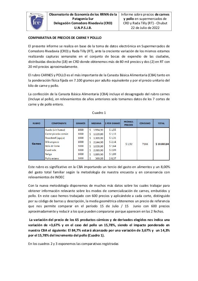 Observatorio de Economía de los RRNN de la
Patagonia Sur
Delegación Comodoro Rivadavia (CRD)
U.N.P.S.J.B.
Informe sobre precios de carnes
y pollo en supermercados de
CRD y Rada Tilly (RT) - Chubut
22 de Julio de 2022
COMPARATIVA DE PRECIOS DE CARNE Y POLLLO
El presente informe se realiza en base de la toma de datos electrónica en Supermercados de
Comodoro Rivadavia (CRD) y Rada Tilly (RT), ante la creciente variación de los mismos estamos
realizando capturas semanales en el conjunto de bocas de expendio de las ciudades,
distribuidas dieciocho (18) en CRD donde obtenemos más de 80 mil precios y dos (2) en RT con
20 mil precios aproximadamente.
El rubro CARNES y POLLO es el más importante de la Canasta Básica Alimentaria (CBA) tanto en
la ponderación física fijada en 7.100 gramos por adulto equivalente y por el precio unitario del
kilo de carne y pollo.
La confección de la Canasta Básica Alimentaria (CBA) incluye el desagregado del rubro carnes
(Incluye al pollo), en relevamientos de años anteriores solo tomamos datos de los 7 cortes de
carne y de pollo entero.
Cuadro 1
Este rubro es significativo en la CBA importando un tercio del gasto en alimentos y un 8,00%
del gasto total familiar según la metodología de nuestra encuesta y en consonancia con
relevamientos de INDEC
Con la nueva metodología disponemos de muchos más datos sobre los cuales trabajar para
obtener información relevante sobre los modos de comercialización de carnes, embutidos y
pollo. En este caso hemos trabajado con 600 precios y aplicándole a cada corte, distinguido
por su código de barras y descripción, la media geométrica obtenemos un precio de referencia
que nos permite comparar en el período 15 de Julio / 15 Junio con 600 precios
aproximadamente y reducir a los que pueden compararse porque aparecen en las 2 fechas.
La variación del precio de los 65 productos cárnicos y de derivados elegidos nos indica una
variación de +3,67% y en el caso del pollo un 15,78%, siendo el impacto ponderado en
nuestra CBA el siguiente: El 84,7% estará alcanzado por una variación de 3,67% y un 14,3%
por el 15,78% del incremento del pollo (Cuadro 1).
En los cuadros 2 y 3 exponemos las comparativas registradas
 