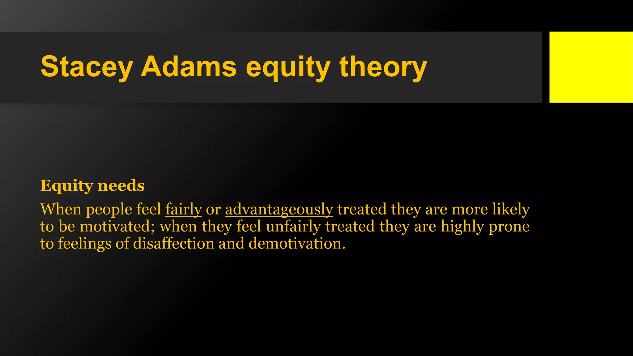 Stacey Adams equity theory
Equity needs
When people feel fairly or advantageously treated they are more likely
to be motivated; when they feel unfairly treated they are highly prone
to feelings of disaffection and demotivation.
 