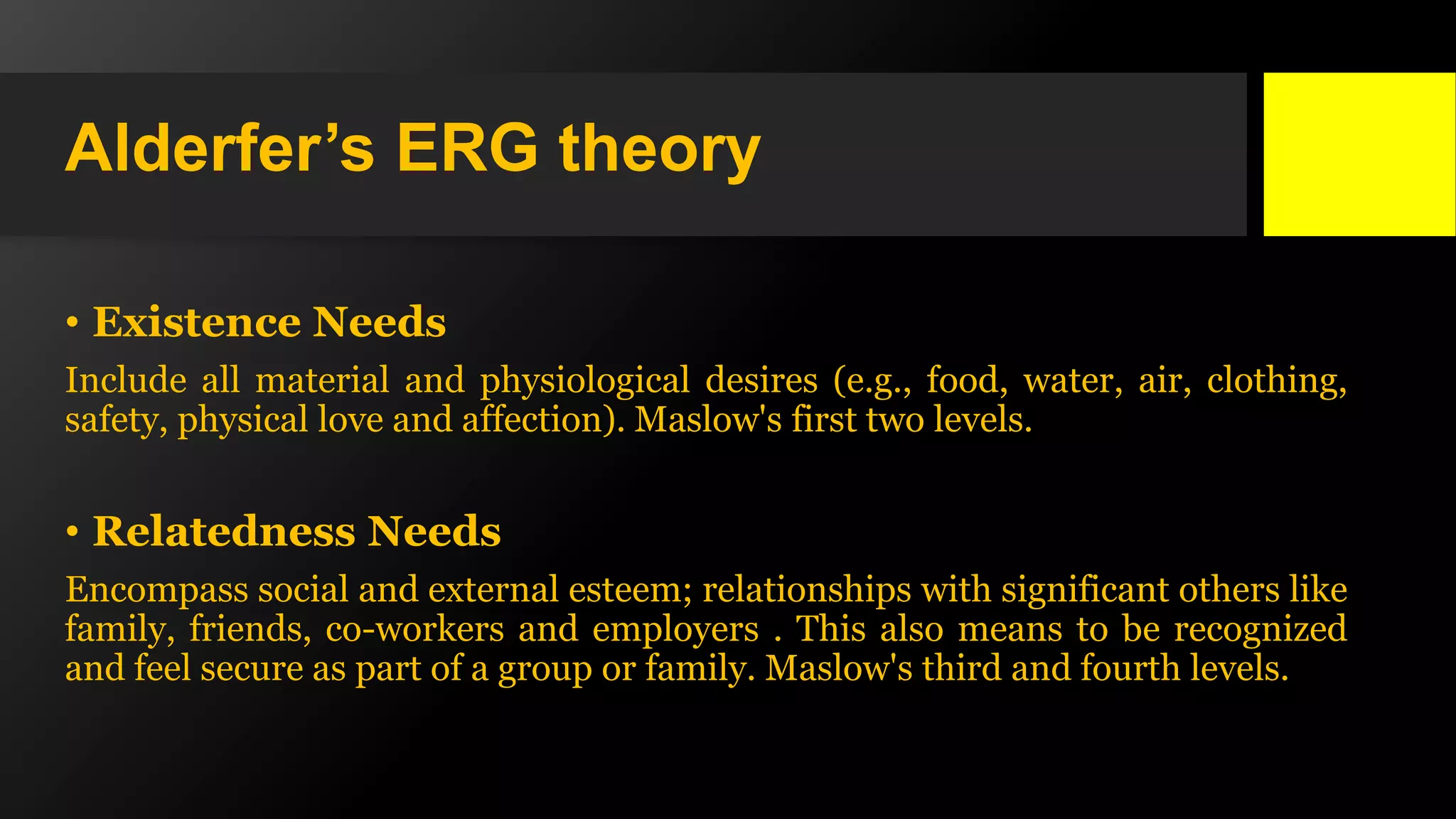 Alderfer’s ERG theory
• Existence Needs
Include all material and physiological desires (e.g., food, water, air, clothing,
safety, physical love and affection). Maslow's first two levels.
• Relatedness Needs
Encompass social and external esteem; relationships with significant others like
family, friends, co-workers and employers . This also means to be recognized
and feel secure as part of a group or family. Maslow's third and fourth levels.
 