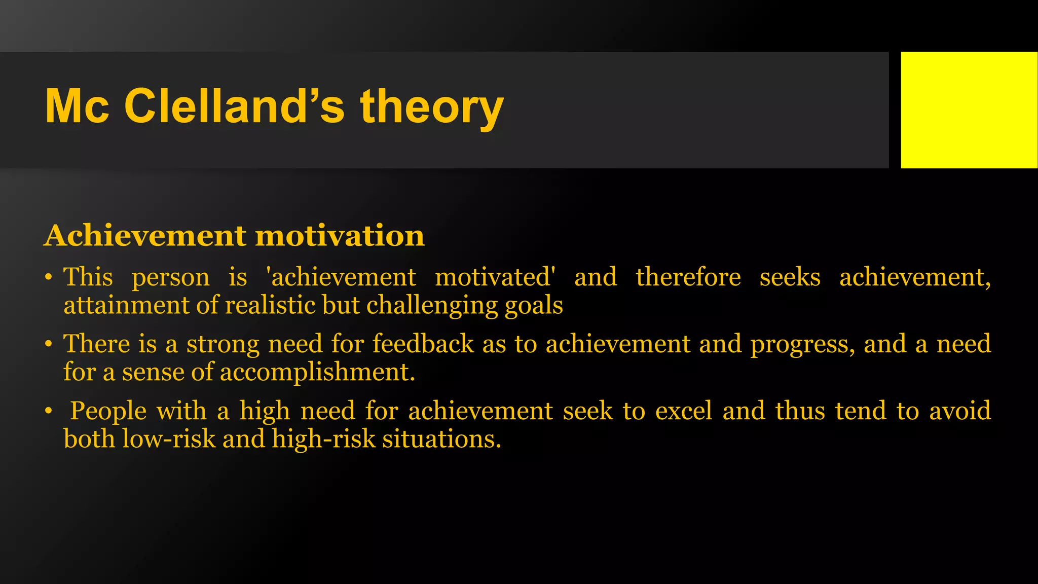 Mc Clelland’s theory
Achievement motivation
• This person is 'achievement motivated' and therefore seeks achievement,
attainment of realistic but challenging goals
• There is a strong need for feedback as to achievement and progress, and a need
for a sense of accomplishment.
• People with a high need for achievement seek to excel and thus tend to avoid
both low-risk and high-risk situations.
 