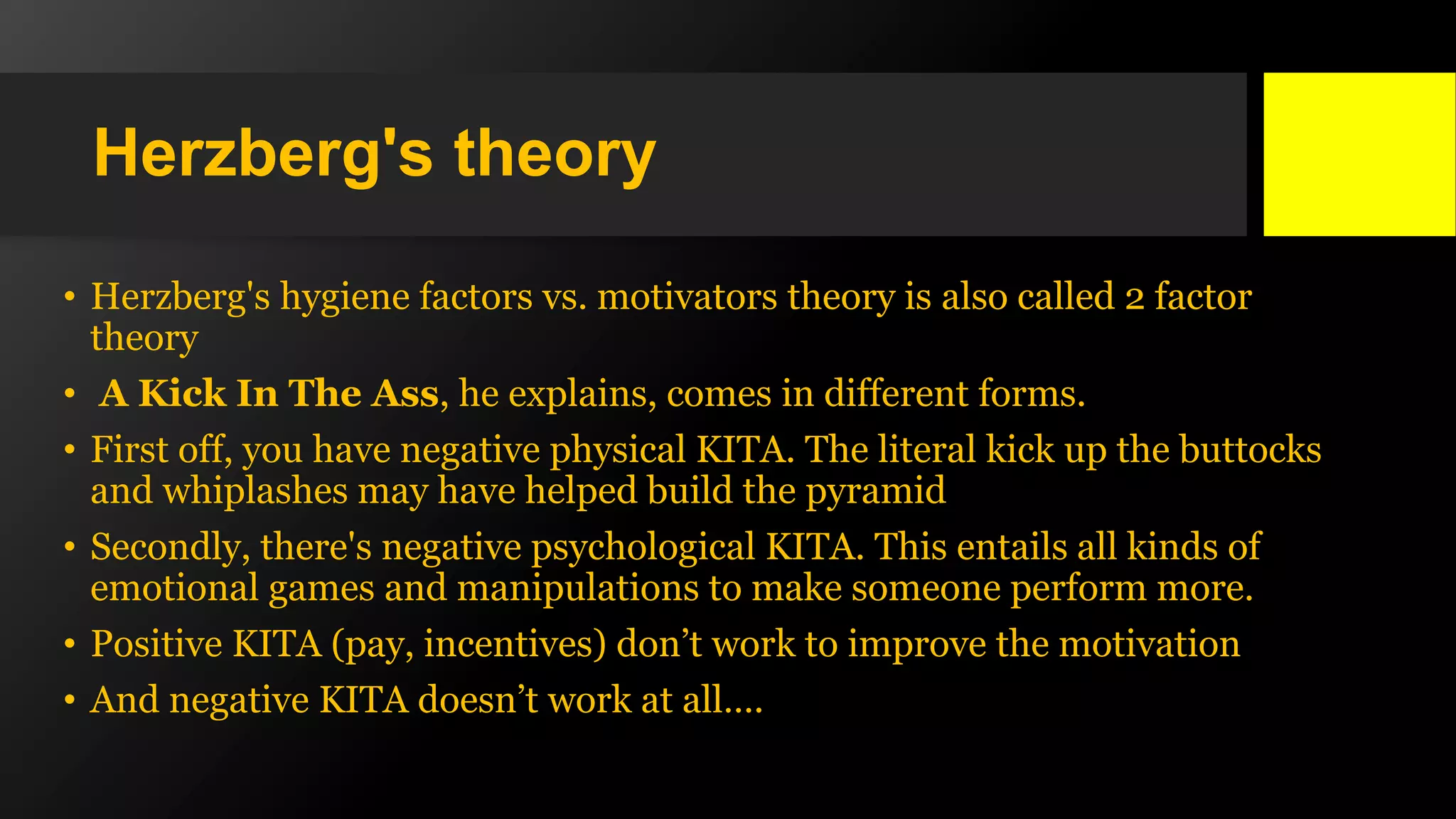 Herzberg's theory
• Herzberg's hygiene factors vs. motivators theory is also called 2 factor
theory
• A Kick In The Ass, he explains, comes in different forms.
• First off, you have negative physical KITA. The literal kick up the buttocks
and whiplashes may have helped build the pyramid
• Secondly, there's negative psychological KITA. This entails all kinds of
emotional games and manipulations to make someone perform more.
• Positive KITA (pay, incentives) don’t work to improve the motivation
• And negative KITA doesn’t work at all….
 