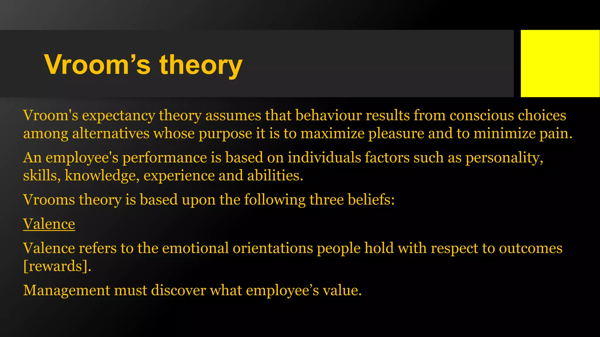Vroom’s theory
Vroom's expectancy theory assumes that behaviour results from conscious choices
among alternatives whose purpose it is to maximize pleasure and to minimize pain.
An employee's performance is based on individuals factors such as personality,
skills, knowledge, experience and abilities.
Vrooms theory is based upon the following three beliefs:
Valence
Valence refers to the emotional orientations people hold with respect to outcomes
[rewards].
Management must discover what employee’s value.
 