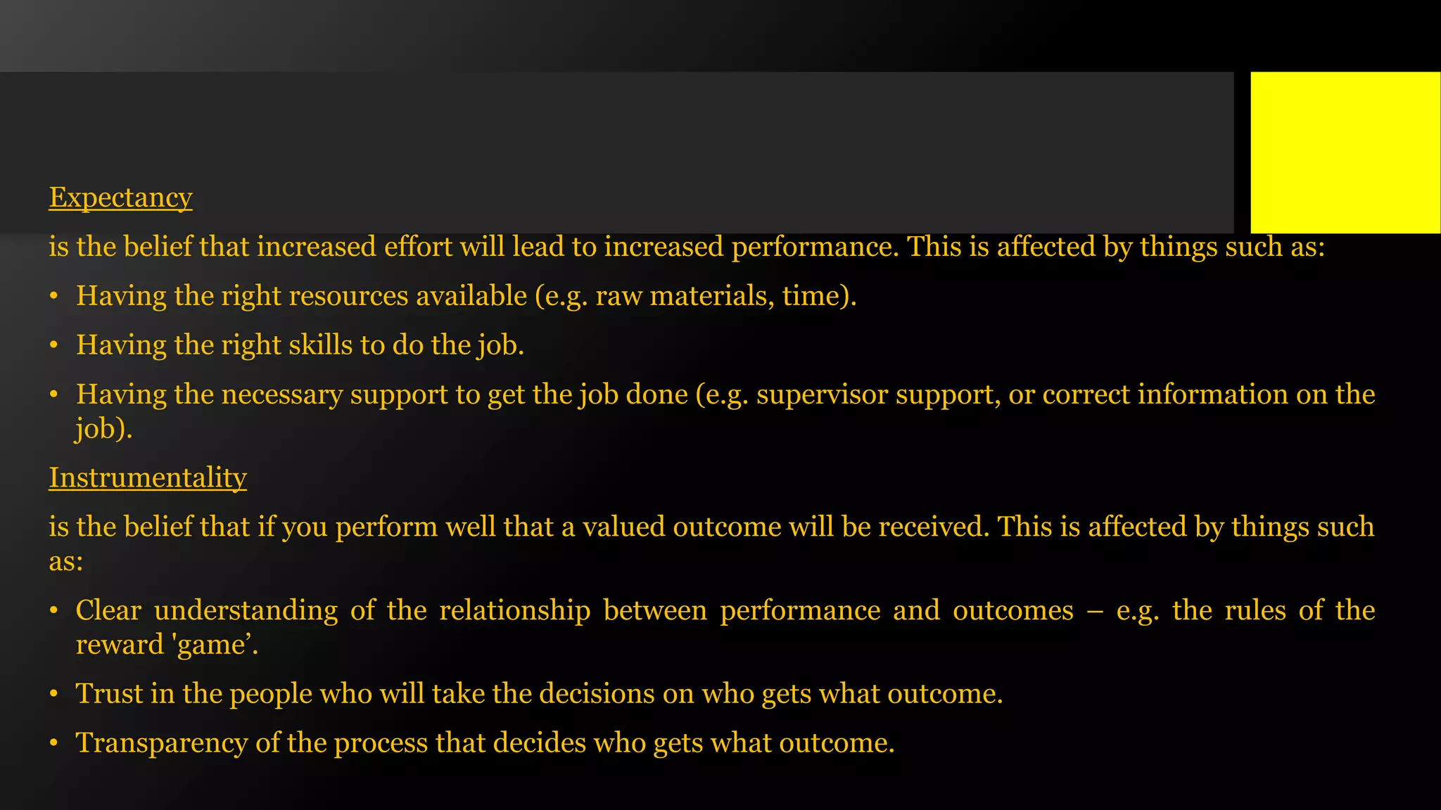 Expectancy
is the belief that increased effort will lead to increased performance. This is affected by things such as:
• Having the right resources available (e.g. raw materials, time).
• Having the right skills to do the job.
• Having the necessary support to get the job done (e.g. supervisor support, or correct information on the
job).
Instrumentality
is the belief that if you perform well that a valued outcome will be received. This is affected by things such
as:
• Clear understanding of the relationship between performance and outcomes – e.g. the rules of the
reward 'game’.
• Trust in the people who will take the decisions on who gets what outcome.
• Transparency of the process that decides who gets what outcome.
 