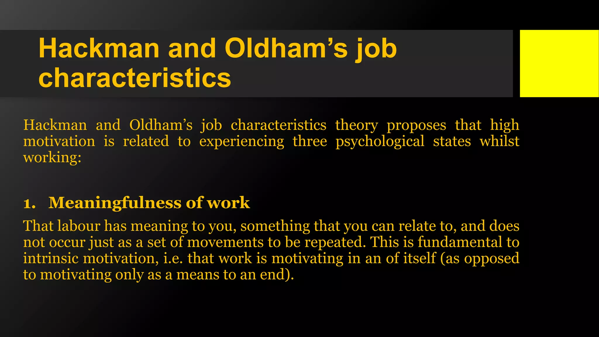 Hackman and Oldham’s job
characteristics
Hackman and Oldham’s job characteristics theory proposes that high
motivation is related to experiencing three psychological states whilst
working:
1. Meaningfulness of work
That labour has meaning to you, something that you can relate to, and does
not occur just as a set of movements to be repeated. This is fundamental to
intrinsic motivation, i.e. that work is motivating in an of itself (as opposed
to motivating only as a means to an end).
 