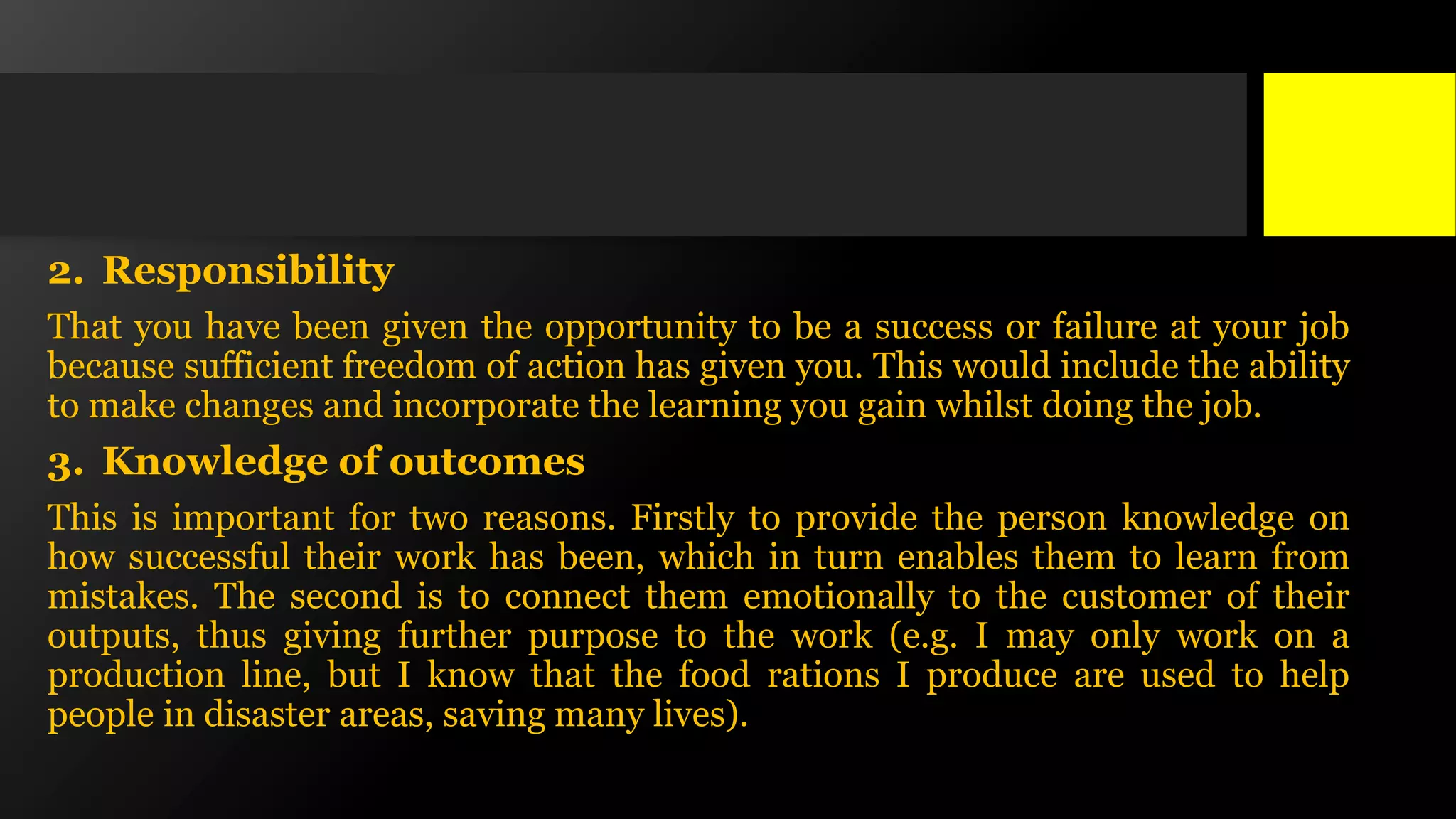 2. Responsibility
That you have been given the opportunity to be a success or failure at your job
because sufficient freedom of action has given you. This would include the ability
to make changes and incorporate the learning you gain whilst doing the job.
3. Knowledge of outcomes
This is important for two reasons. Firstly to provide the person knowledge on
how successful their work has been, which in turn enables them to learn from
mistakes. The second is to connect them emotionally to the customer of their
outputs, thus giving further purpose to the work (e.g. I may only work on a
production line, but I know that the food rations I produce are used to help
people in disaster areas, saving many lives).
 