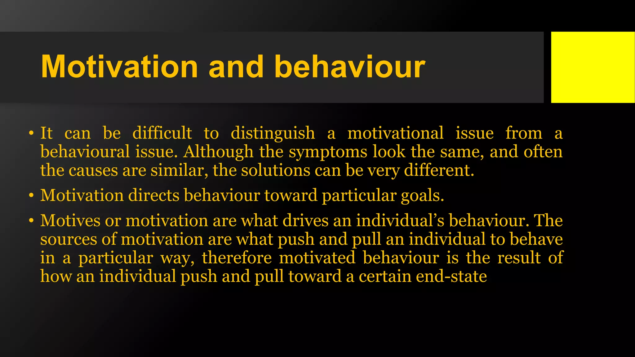 Motivation and behaviour
• It can be difficult to distinguish a motivational issue from a
behavioural issue. Although the symptoms look the same, and often
the causes are similar, the solutions can be very different.
• Motivation directs behaviour toward particular goals.
• Motives or motivation are what drives an individual’s behaviour. The
sources of motivation are what push and pull an individual to behave
in a particular way, therefore motivated behaviour is the result of
how an individual push and pull toward a certain end-state
 