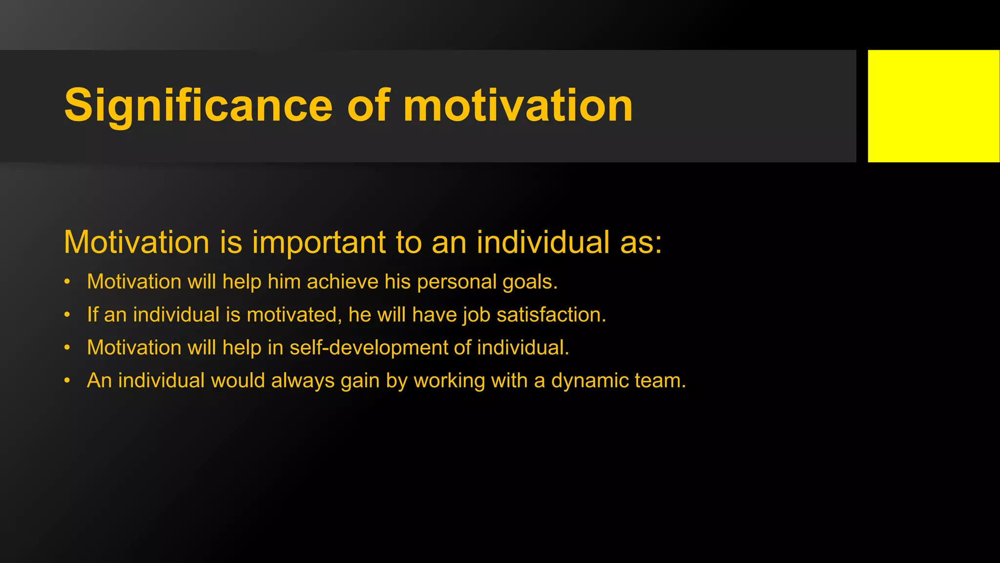 Significance of motivation
Motivation is important to an individual as:
• Motivation will help him achieve his personal goals.
• If an individual is motivated, he will have job satisfaction.
• Motivation will help in self-development of individual.
• An individual would always gain by working with a dynamic team.
 