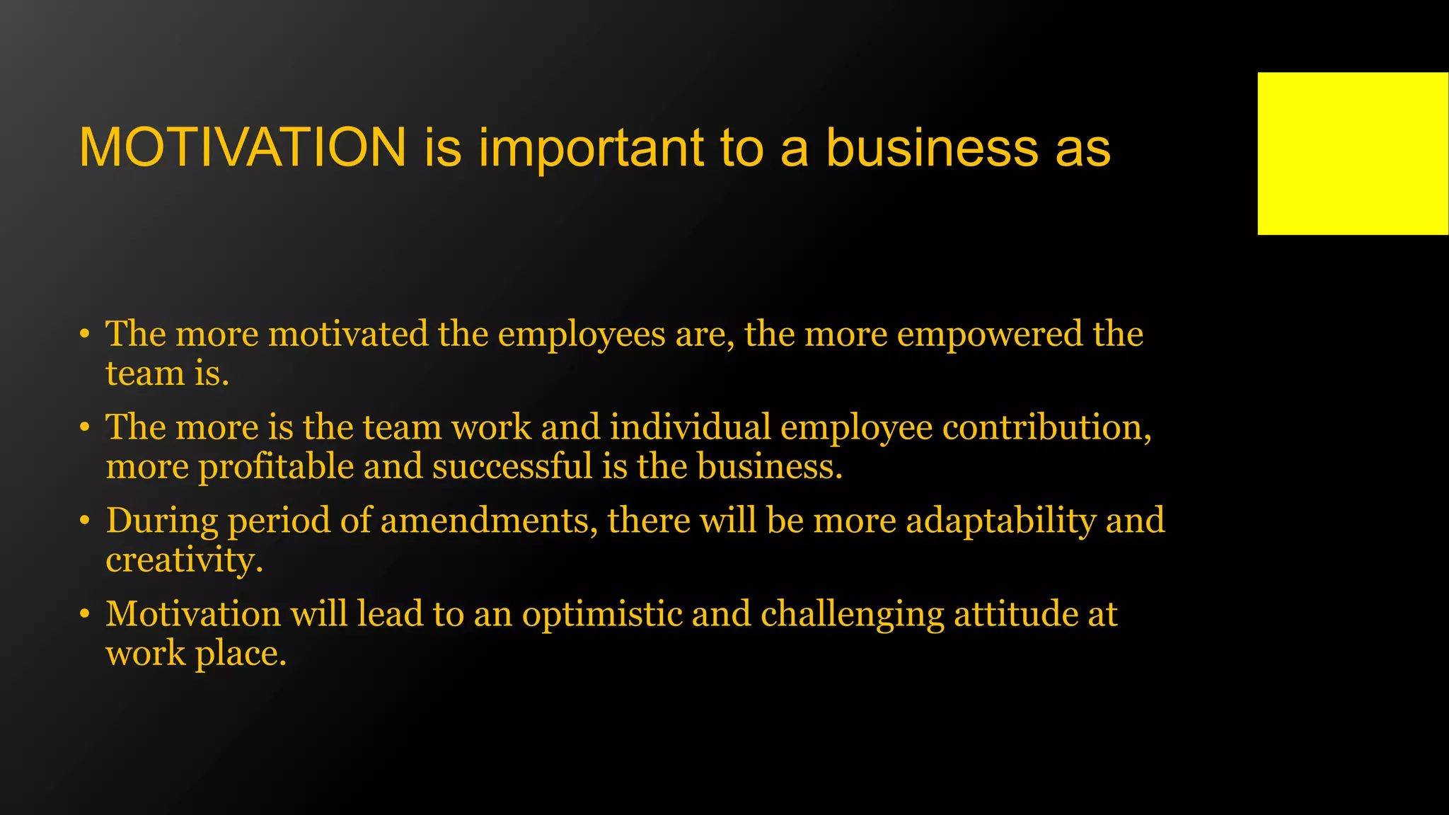 • The more motivated the employees are, the more empowered the
team is.
• The more is the team work and individual employee contribution,
more profitable and successful is the business.
• During period of amendments, there will be more adaptability and
creativity.
• Motivation will lead to an optimistic and challenging attitude at
work place.
MOTIVATION is important to a business as
 