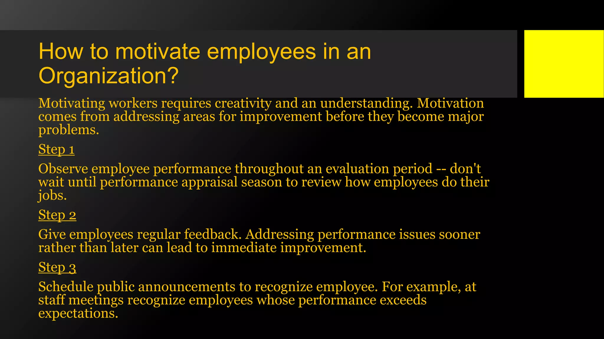 How to motivate employees in an
Organization?
Motivating workers requires creativity and an understanding. Motivation
comes from addressing areas for improvement before they become major
problems.
Step 1
Observe employee performance throughout an evaluation period -- don't
wait until performance appraisal season to review how employees do their
jobs.
Step 2
Give employees regular feedback. Addressing performance issues sooner
rather than later can lead to immediate improvement.
Step 3
Schedule public announcements to recognize employee. For example, at
staff meetings recognize employees whose performance exceeds
expectations.
 