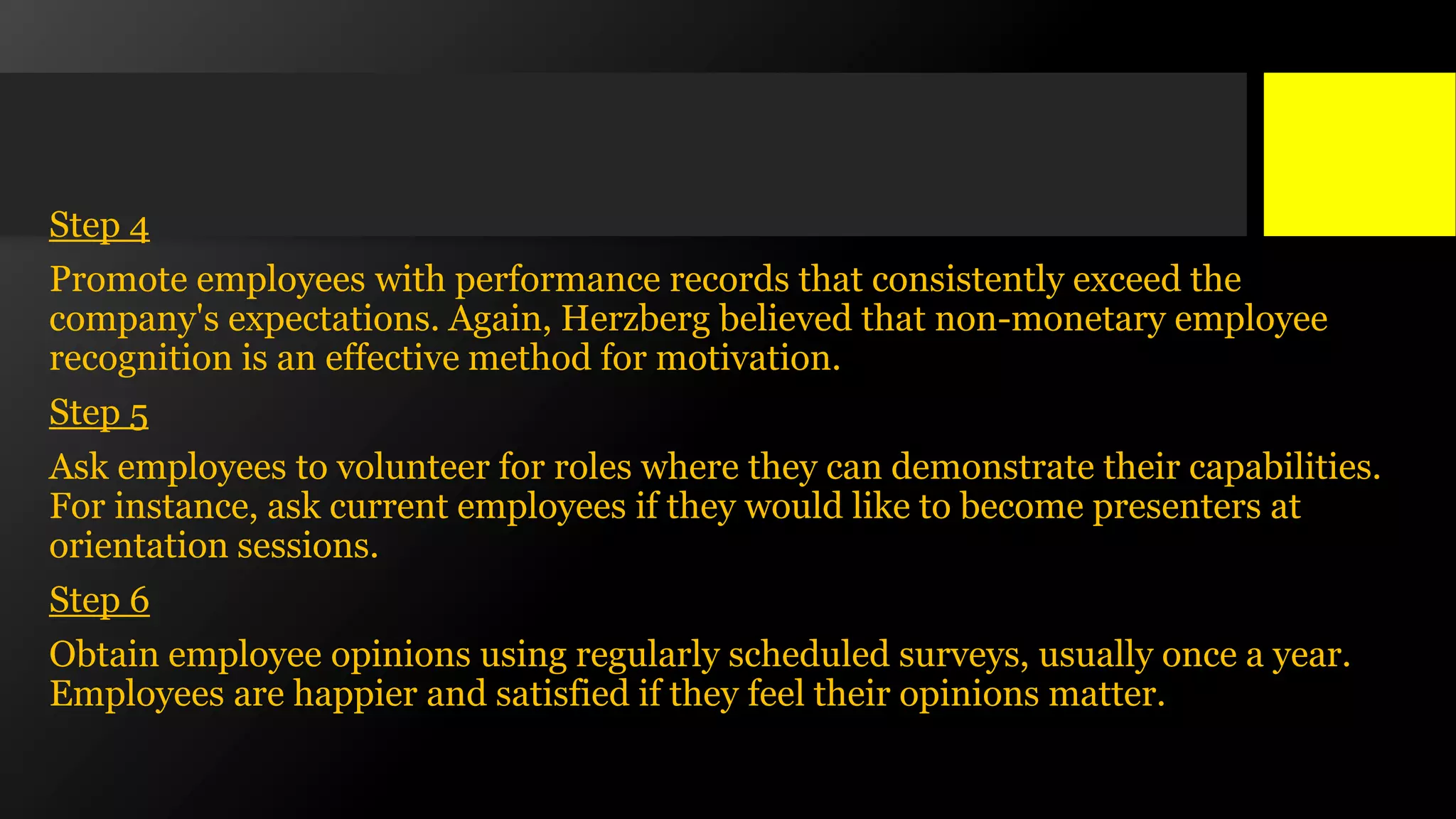Step 4
Promote employees with performance records that consistently exceed the
company's expectations. Again, Herzberg believed that non-monetary employee
recognition is an effective method for motivation.
Step 5
Ask employees to volunteer for roles where they can demonstrate their capabilities.
For instance, ask current employees if they would like to become presenters at
orientation sessions.
Step 6
Obtain employee opinions using regularly scheduled surveys, usually once a year.
Employees are happier and satisfied if they feel their opinions matter.
 