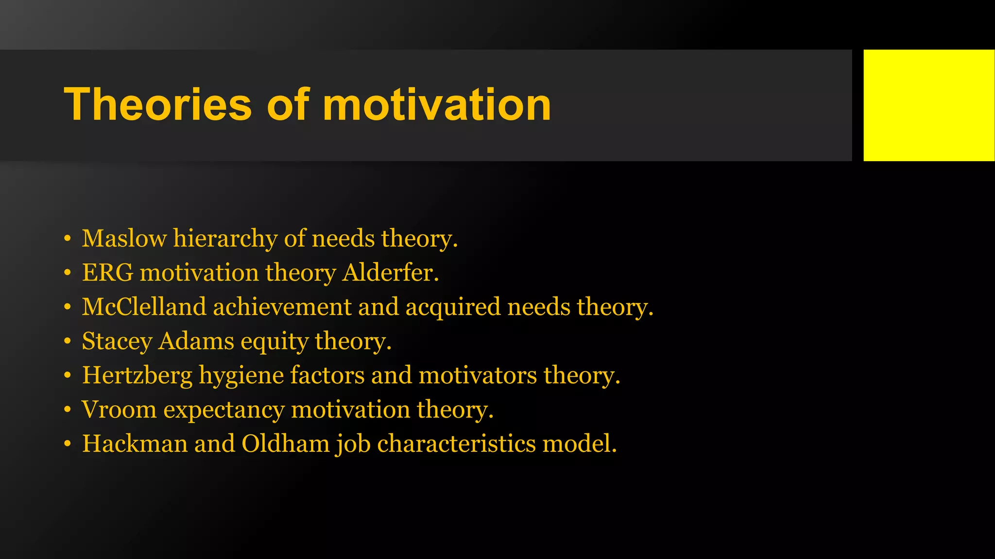 Theories of motivation
• Maslow hierarchy of needs theory.
• ERG motivation theory Alderfer.
• McClelland achievement and acquired needs theory.
• Stacey Adams equity theory.
• Hertzberg hygiene factors and motivators theory.
• Vroom expectancy motivation theory.
• Hackman and Oldham job characteristics model.
 
