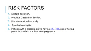 RISK FACTORS
1. Multiple gestation.
2. Previous Caesarean Section.
3. Uterine structural anomaly
4. Assisted conception
5. Patients with a placenta previa have a 4% -- 8% risk of having
placenta previa in a subsequent pregnancy.
 