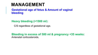 MANAGEMENT
Gestational age of fetus & Amount of vaginal
bleeding
Heavy bleeding (>1500 ml):
C/S regardless of gestational age.
Bleeding in excess of 500 ml & pregnancy <35 weeks:
Antenatal corticosteroids.
 