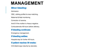 MANAGEMENT
Admission.
CBC, clotting profile & cross matching.
Maternal & fetal monitoring.
Correction of anemia.
Anti-D if the mother is rhesus negative.
Corticosteroids 48 hours before delivery.
Emergency management.
Hospital stay for further 48 hours.
C/S (fetal lungs maturity by steroids).
 