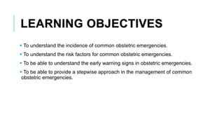 LEARNING OBJECTIVES
 To understand the incidence of common obstetric emergencies.
 To understand the risk factors for common obstetric emergencies.
 To be able to understand the early warning signs in obstetric emergencies.
 To be able to provide a stepwise approach in the management of common
obstetric emergencies.
 