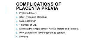 COMPLICATIONS OF
PLACENTA PREVIA
1. Preterm delivery
2. IUGR (repeated bleeding).
3. Malpresentation
4. ↑ number of C/S.
5. Morbid adherent placentae: Acreta, Increta and Percreta.
6. PPH d/t failure of lower segment to contract
7. Mortality
 