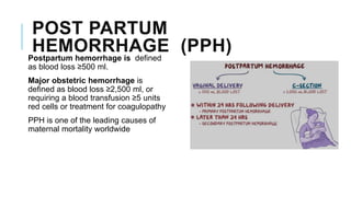 POST PARTUM
HEMORRHAGE (PPH)
Postpartum hemorrhage is defined
as blood loss ≥500 ml.
Major obstetric hemorrhage is
defined as blood loss ≥2,500 ml, or
requiring a blood transfusion ≥5 units
red cells or treatment for coagulopathy
PPH is one of the leading causes of
maternal mortality worldwide
 