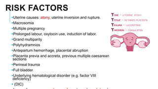RISK FACTORS
Uterine causes: atony, uterine inversion and rupture.
Macrosomia
Multiple pregnancy
Prolonged labour, oxytocin use, induction of labor.
Grand multiparity
Polyhydramnios
Antepartum hemorrhage, placental abruption
Placenta previa and accreta, previous multiple caesarean
sections
Perineal trauma
Full bladder
Underlying hematological disorder (e.g. factor VIII
deficiency)
 (DIC)
 