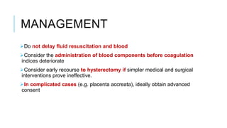 MANAGEMENT
Do not delay fluid resuscitation and blood
Consider the administration of blood components before coagulation
indices deteriorate
Consider early recourse to hysterectomy if simpler medical and surgical
interventions prove ineffective.
In complicated cases (e.g. placenta accreata), ideally obtain advanced
consent
 